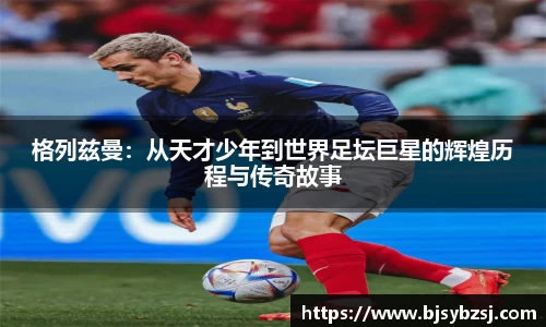 格列兹曼：从天才少年到世界足坛巨星的辉煌历程与传奇故事